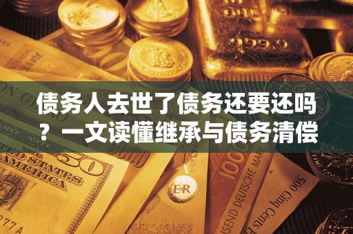 北京债务人去世了债务还要还吗？一文读懂继承与债务清偿